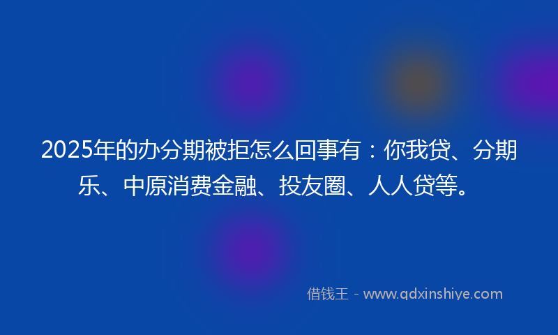 2025年的办分期被拒怎么回事有：你我贷、分期乐、中原消费金融、投友圈、人人贷等。