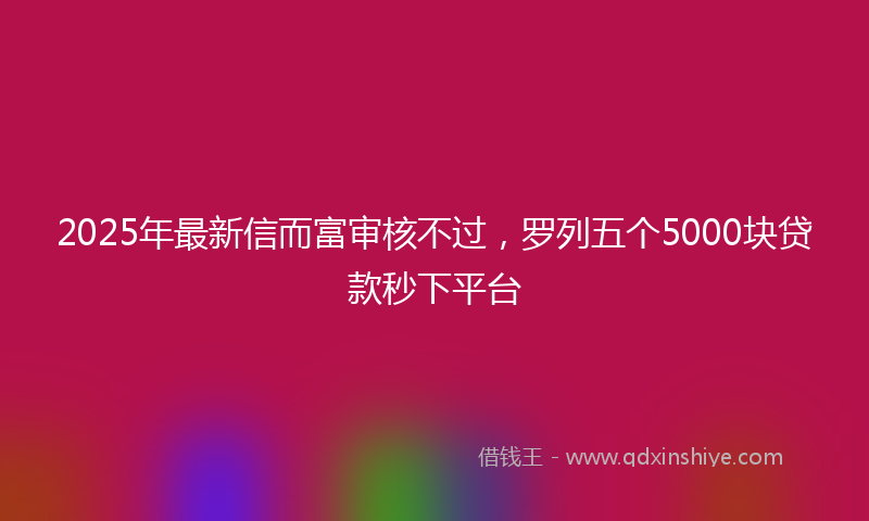2025年最新信而富审核不过，罗列五个5000块贷款秒下平台