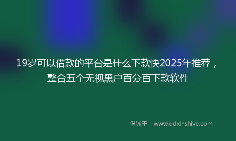 19岁可以借款的平台是什么下款快2025年推荐，整合五个无视黑户百分百下款软件
