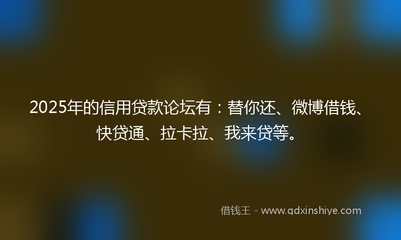 2025年的信用贷款论坛有：替你还、微博借钱、快贷通、拉卡拉、我来贷等。