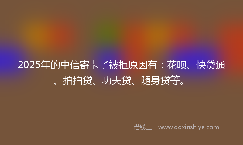 2025年的中信寄卡了被拒原因有：花呗、快贷通、拍拍贷、功夫贷、随身贷等。