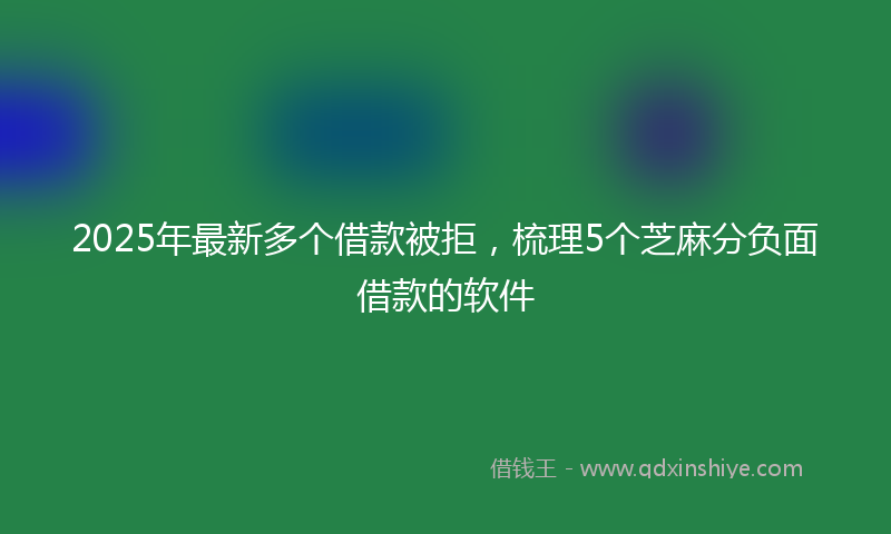 2025年最新多个借款被拒，梳理5个芝麻分负面借款的软件