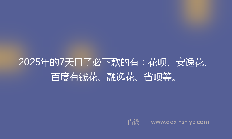 2025年的7天口子必下款的有：花呗、安逸花、百度有钱花、融逸花、省呗等。