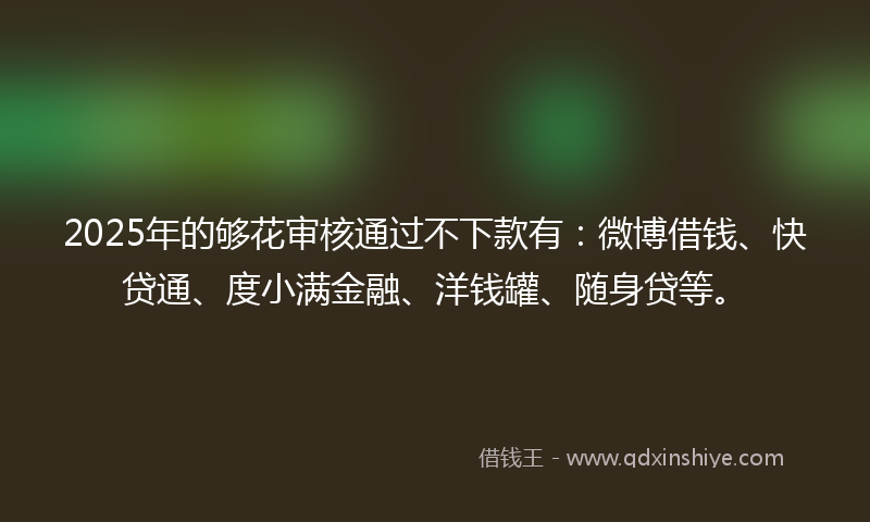 2025年的够花审核通过不下款有：微博借钱、快贷通、度小满金融、洋钱罐、随身贷等。