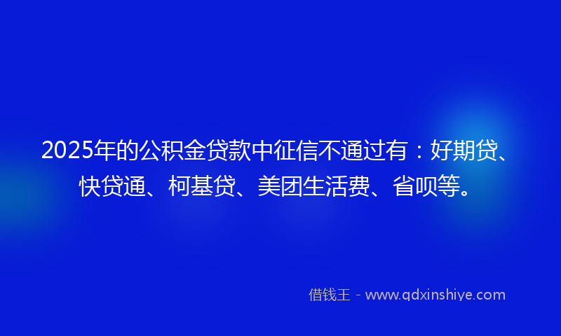2025年的公积金贷款中征信不通过有：好期贷、快贷通、柯基贷、美团生活费、省呗等。