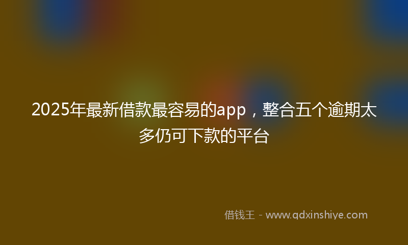 2025年最新借款最容易的app，整合五个逾期太多仍可下款的平台