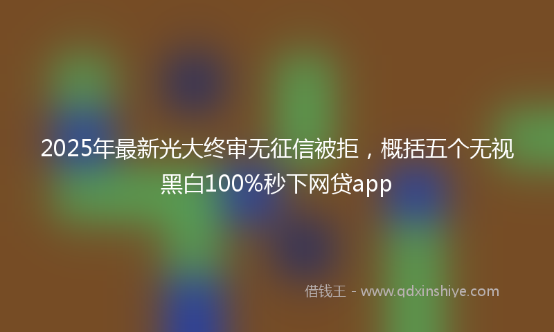 2025年最新光大终审无征信被拒，概括五个无视黑白100%秒下网贷app