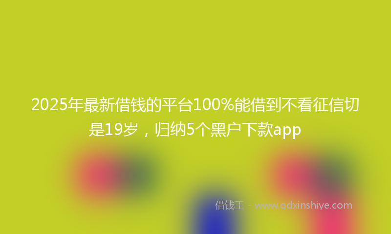 2025年最新借钱的平台100%能借到不看征信切是19岁，归纳5个黑户下款app