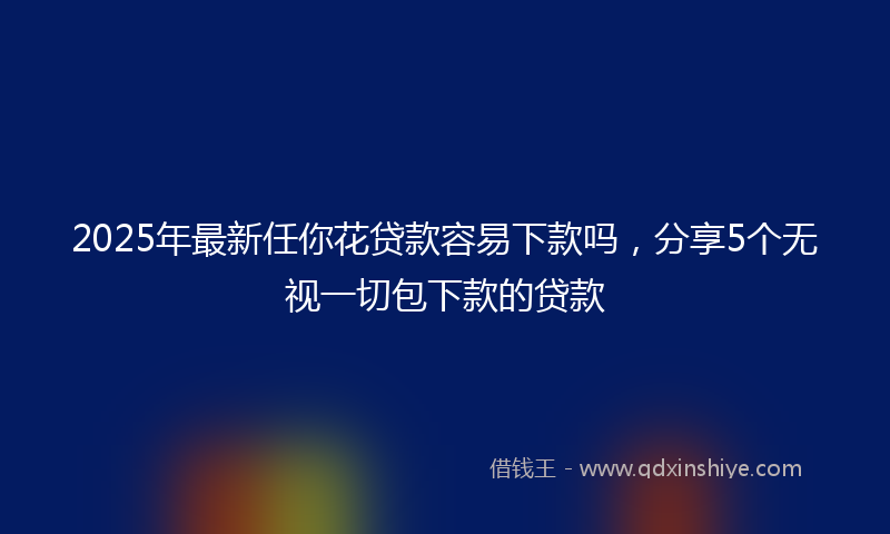 2025年最新任你花贷款容易下款吗，分享5个无视一切包下款的贷款