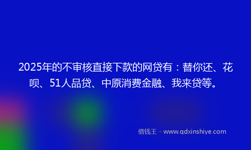 2025年的不审核直接下款的网贷有：替你还、花呗、51人品贷、中原消费金融、我来贷等。