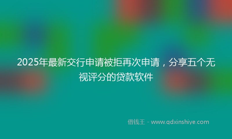 2025年最新交行申请被拒再次申请，分享五个无视评分的贷款软件