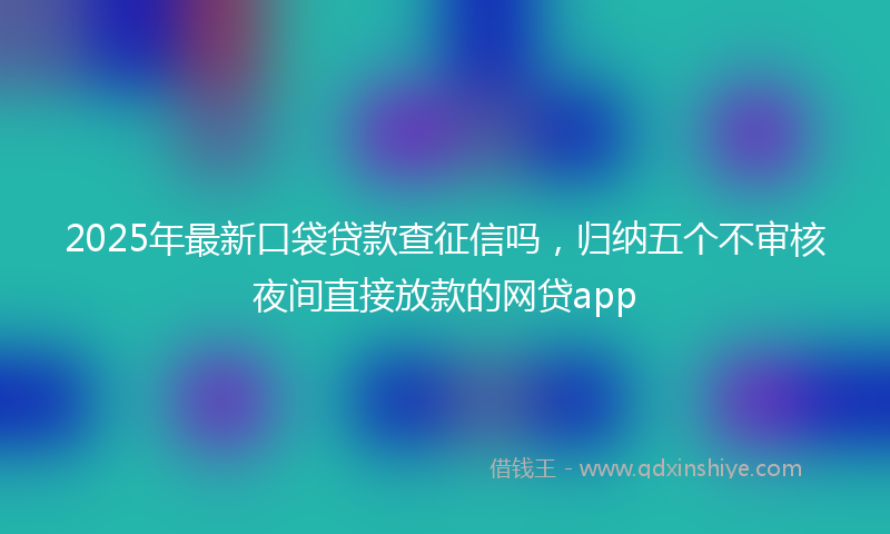 2025年最新口袋贷款查征信吗，归纳五个不审核夜间直接放款的网贷app