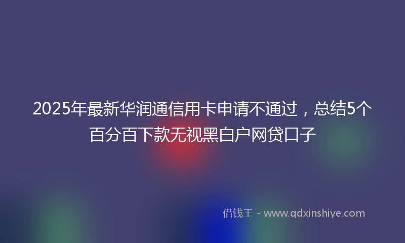 2025年最新华润通信用卡申请不通过，总结5个百分百下款无视黑白户网贷口子