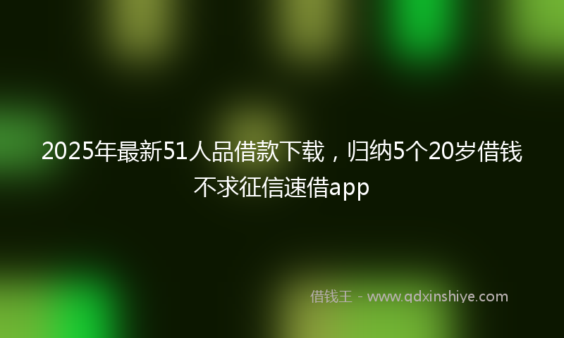 2025年最新51人品借款下载，归纳5个20岁借钱不求征信速借app