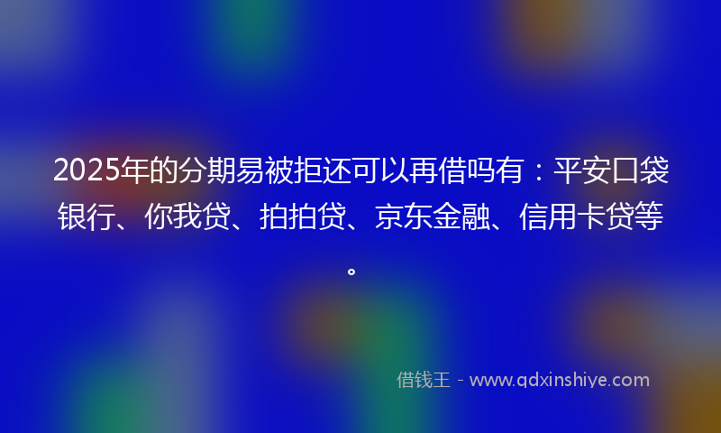 2025年的分期易被拒还可以再借吗有：平安口袋银行、你我贷、拍拍贷、京东金融、信用卡贷等。