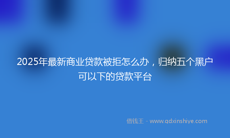 2025年最新商业贷款被拒怎么办，归纳五个黑户可以下的贷款平台