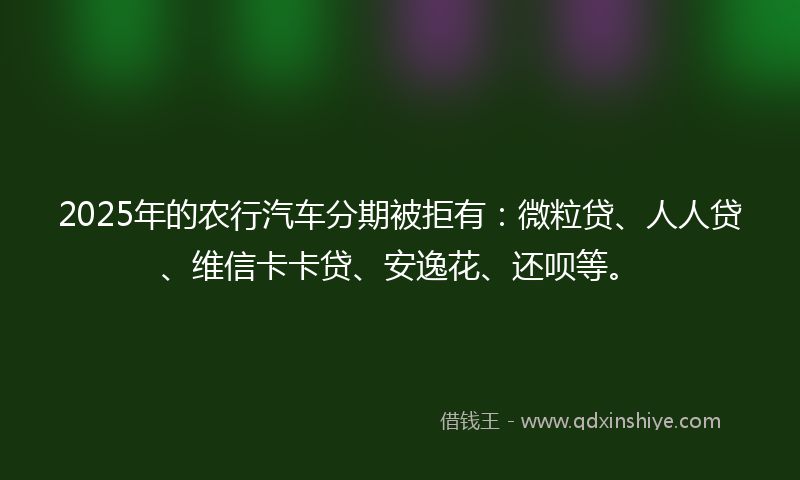 2025年的农行汽车分期被拒有：微粒贷、人人贷、维信卡卡贷、安逸花、还呗等。