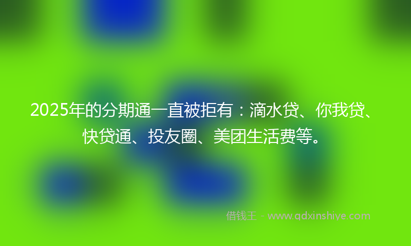 2025年的分期通一直被拒有：滴水贷、你我贷、快贷通、投友圈、美团生活费等。