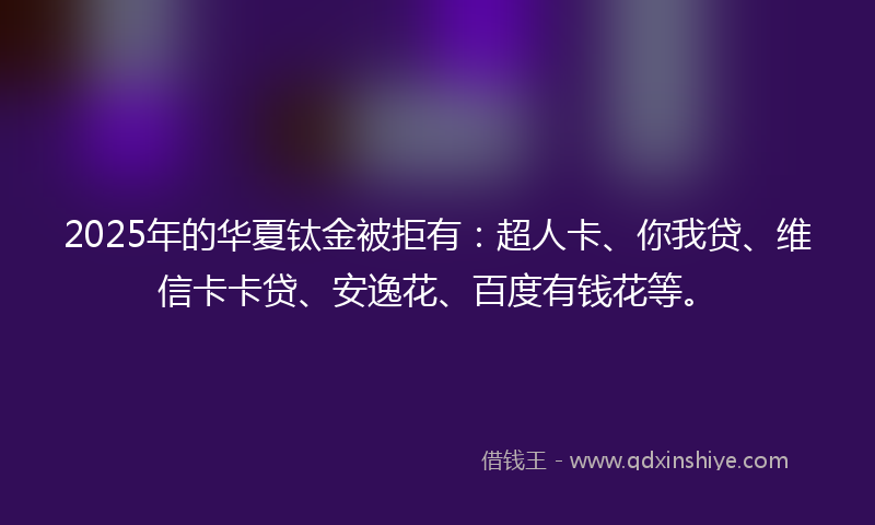 2025年的华夏钛金被拒有：超人卡、你我贷、维信卡卡贷、安逸花、百度有钱花等。