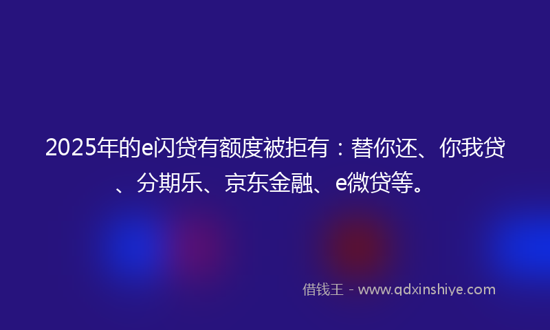 2025年的e闪贷有额度被拒有：替你还、你我贷、分期乐、京东金融、e微贷等。