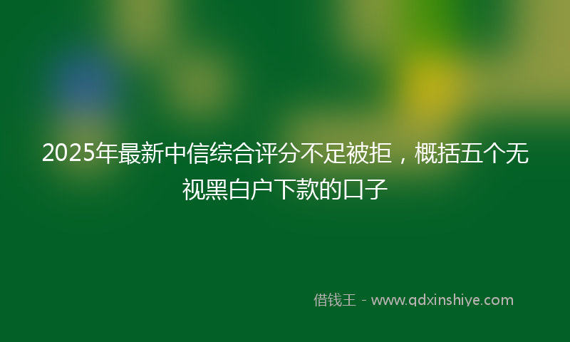 2025年最新中信综合评分不足被拒，概括五个无视黑白户下款的口子