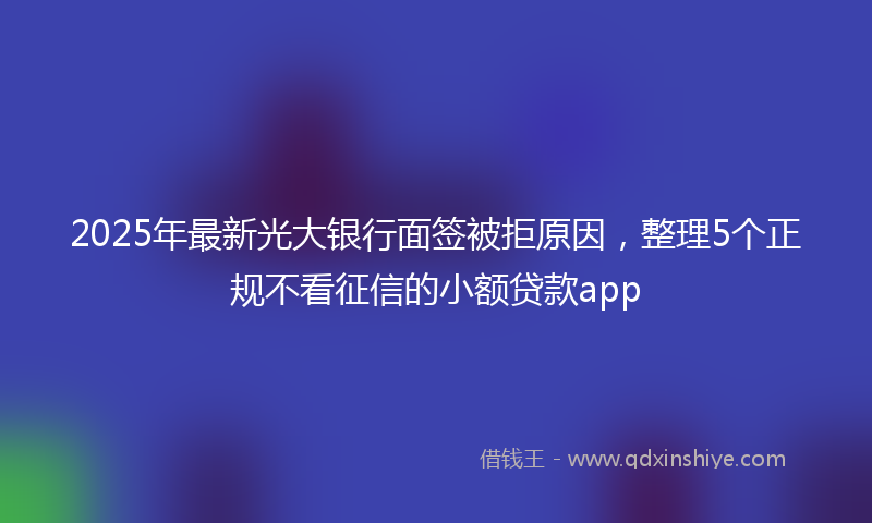 2025年最新光大银行面签被拒原因，整理5个正规不看征信的小额贷款app