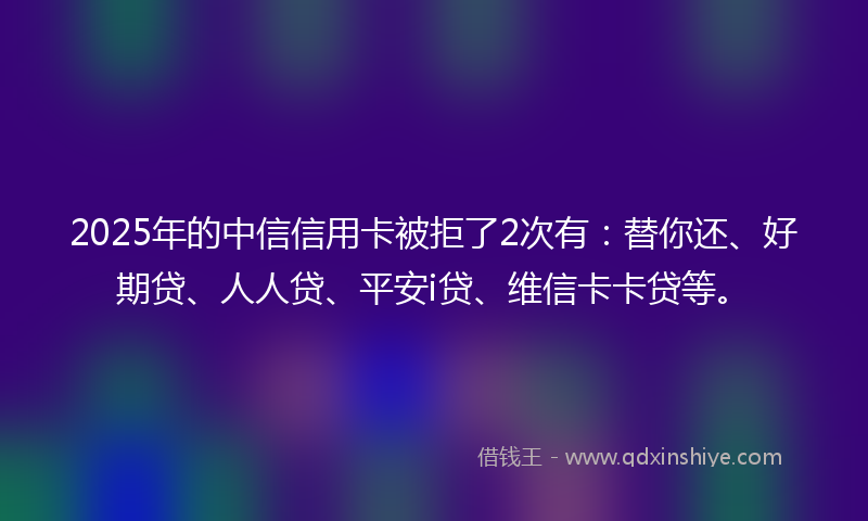 2025年的中信信用卡被拒了2次有：替你还、好期贷、人人贷、平安i贷、维信卡卡贷等。