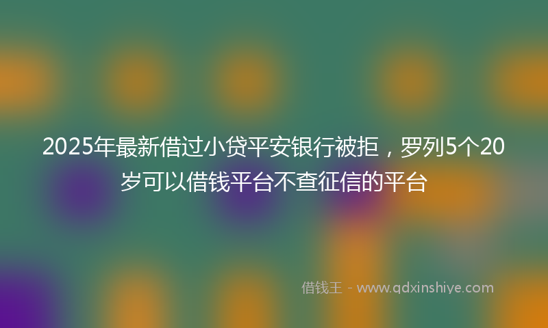 2025年最新借过小贷平安银行被拒，罗列5个20岁可以借钱平台不查征信的平台