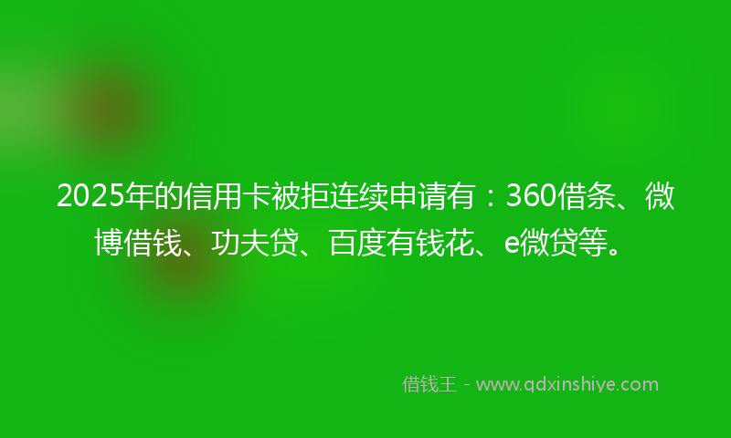 2025年的信用卡被拒连续申请有：360借条、微博借钱、功夫贷、百度有钱花、e微贷等。