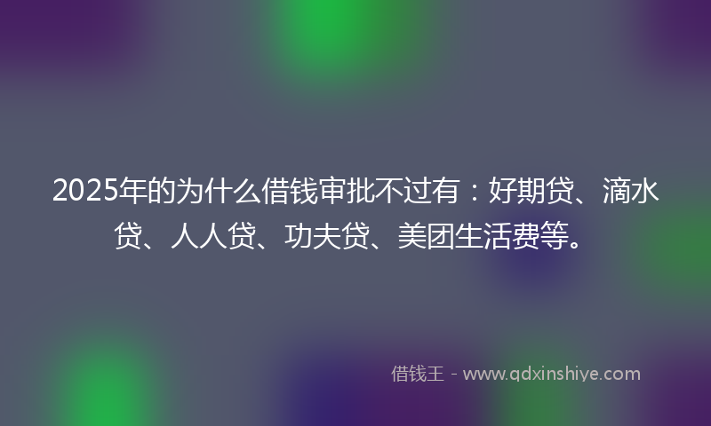 2025年的为什么借钱审批不过有：好期贷、滴水贷、人人贷、功夫贷、美团生活费等。