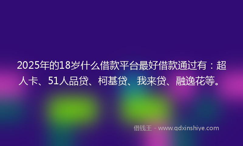 2025年的18岁什么借款平台最好借款通过有：超人卡、51人品贷、柯基贷、我来贷、融逸花等。