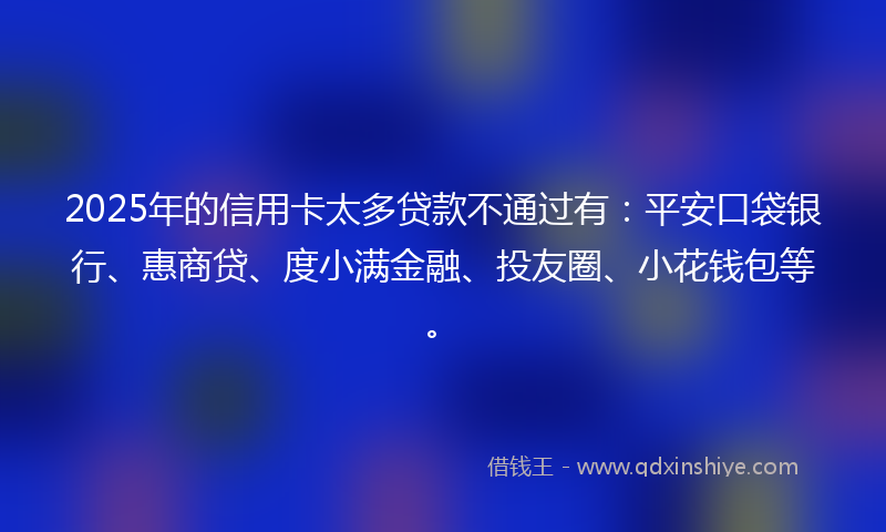 2025年的信用卡太多贷款不通过有：平安口袋银行、惠商贷、度小满金融、投友圈、小花钱包等。