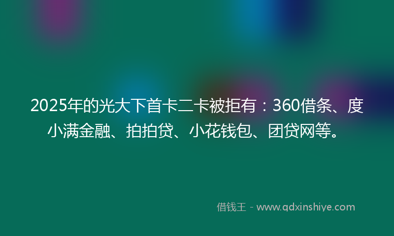 2025年的光大下首卡二卡被拒有：360借条、度小满金融、拍拍贷、小花钱包、团贷网等。