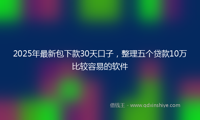 2025年最新包下款30天口子，整理五个贷款10万比较容易的软件