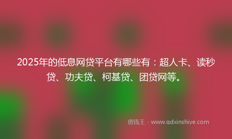 2025年的低息网贷平台有哪些有：超人卡、读秒贷、功夫贷、柯基贷、团贷网等。