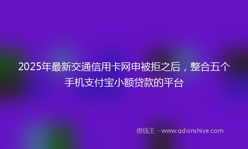 2025年最新交通信用卡网申被拒之后，整合五个手机支付宝小额贷款的平台