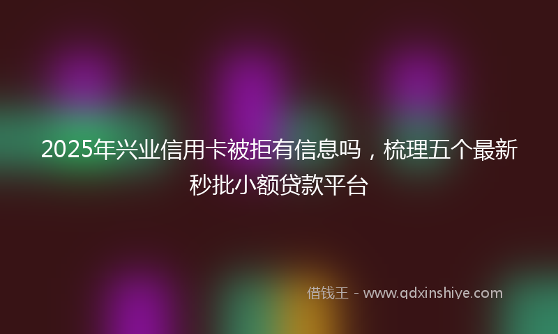 2025年兴业信用卡被拒有信息吗，梳理五个最新秒批小额贷款平台