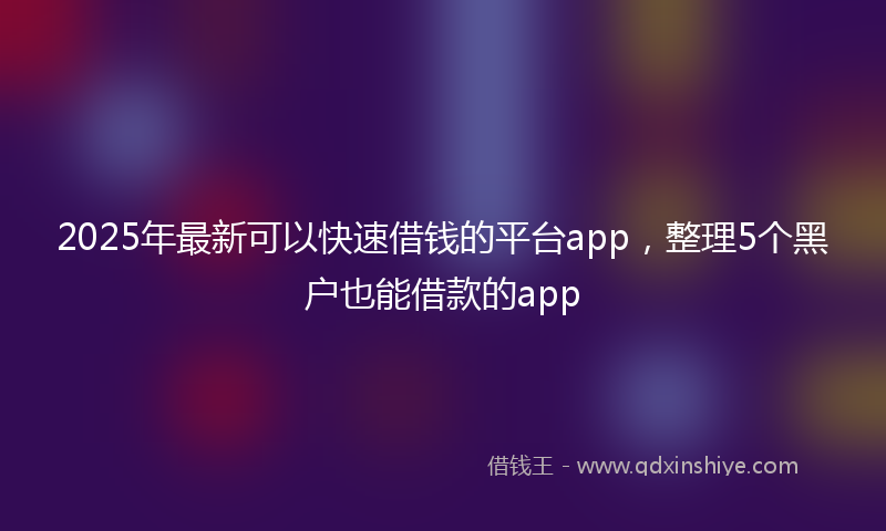 2025年最新可以快速借钱的平台app，整理5个黑户也能借款的app