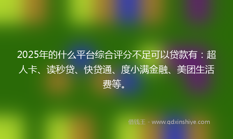 2025年的什么平台综合评分不足可以贷款有：超人卡、读秒贷、快贷通、度小满金融、美团生活费等。