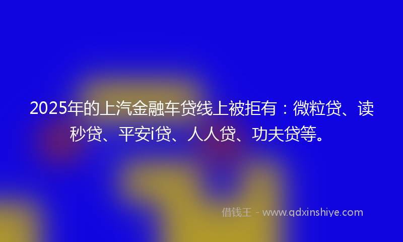 2025年的上汽金融车贷线上被拒有：微粒贷、读秒贷、平安i贷、人人贷、功夫贷等。