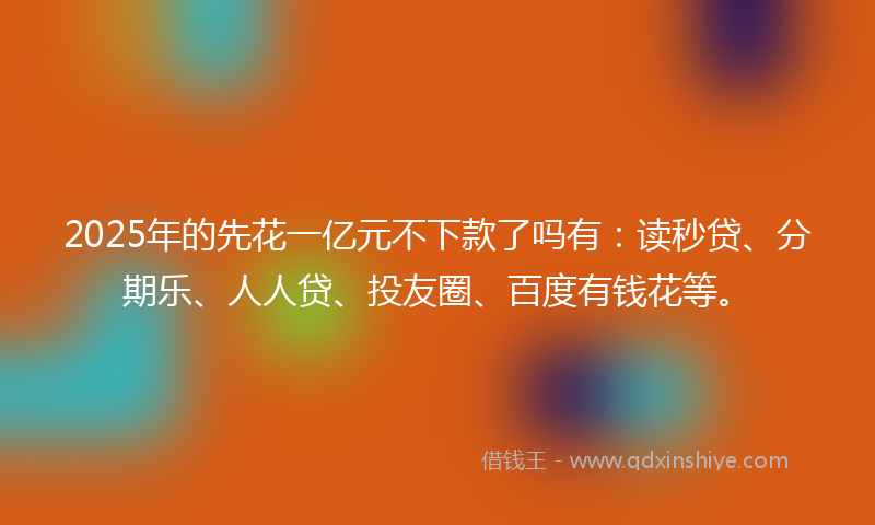 2025年的先花一亿元不下款了吗有：读秒贷、分期乐、人人贷、投友圈、百度有钱花等。
