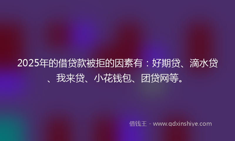 2025年的借贷款被拒的因素有：好期贷、滴水贷、我来贷、小花钱包、团贷网等。