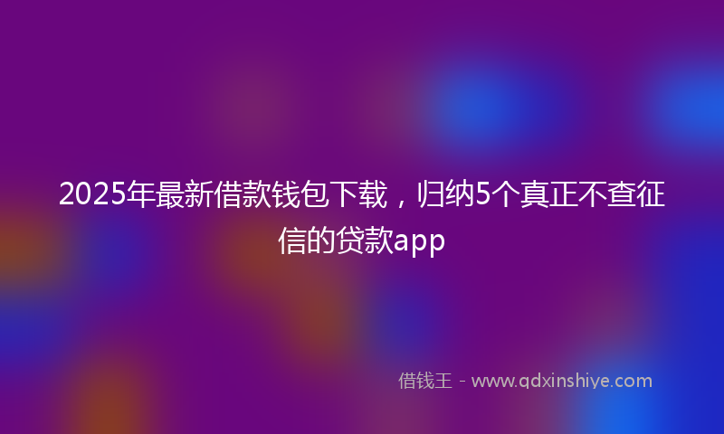 2025年最新借款钱包下载，归纳5个真正不查征信的贷款app