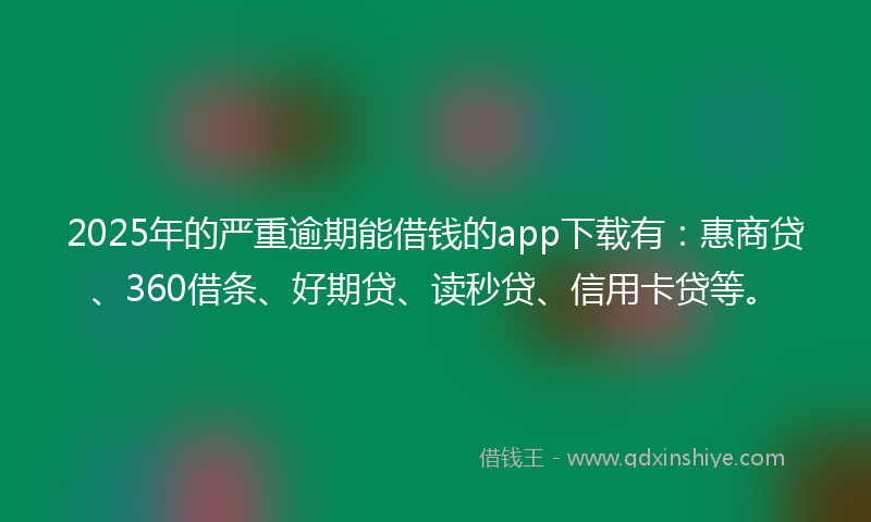 2025年的严重逾期能借钱的app下载有：惠商贷、360借条、好期贷、读秒贷、信用卡贷等。