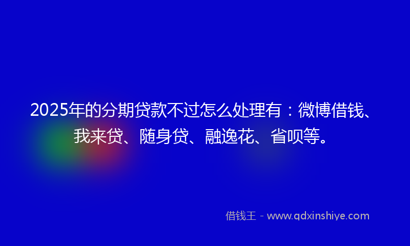 2025年的分期贷款不过怎么处理有：微博借钱、我来贷、随身贷、融逸花、省呗等。