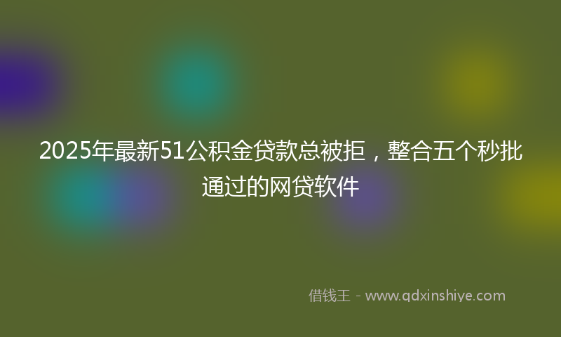 2025年最新51公积金贷款总被拒，整合五个秒批通过的网贷软件
