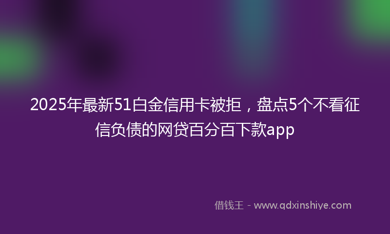 2025年最新51白金信用卡被拒，盘点5个不看征信负债的网贷百分百下款app