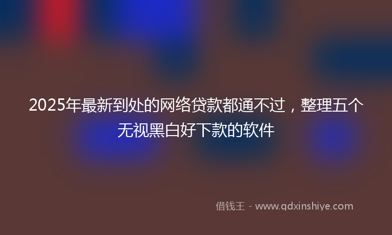 2025年最新到处的网络贷款都通不过，整理五个无视黑白好下款的软件