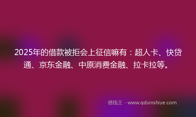 2025年的借款被拒会上征信嘛有：超人卡、快贷通、京东金融、中原消费金融、拉卡拉等。