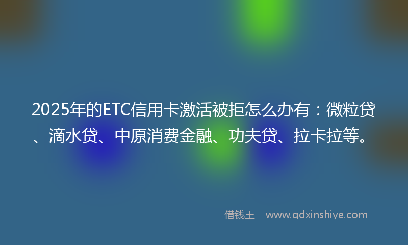2025年的ETC信用卡激活被拒怎么办有：微粒贷、滴水贷、中原消费金融、功夫贷、拉卡拉等。